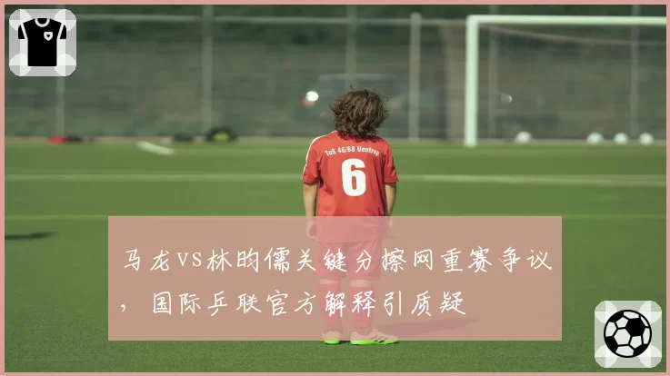 马龙vs林昀儒关键分擦网重赛争议,国际乒联官方解释引质疑