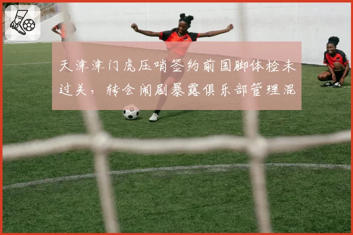 天津津门虎压哨签约前国脚体检未过关，转会闹剧暴露俱乐部管理混乱