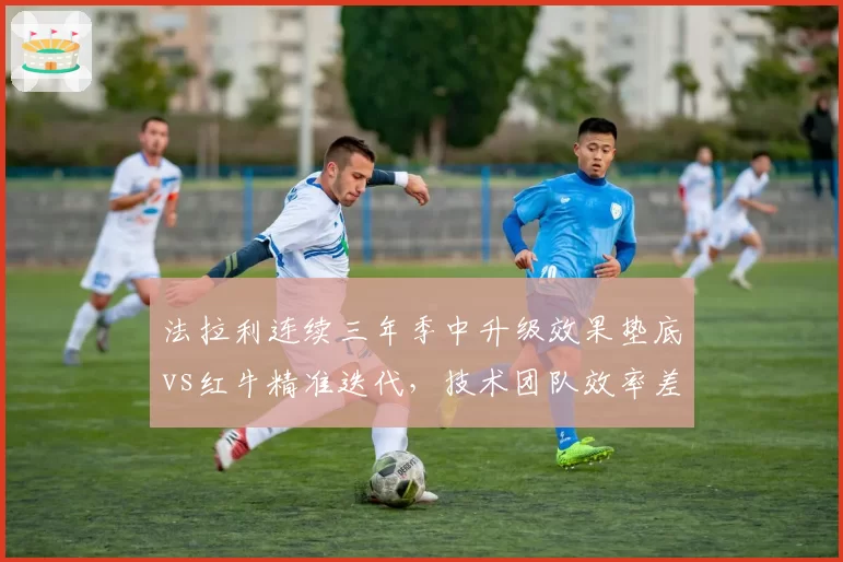 法拉利连续三年季中升级效果垫底vs红牛精准迭代，技术团队效率差距悬而未决