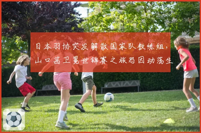 日本羽协突发解散国家队教练组,山口茜卫冕世锦赛之旅恐因动荡生变?