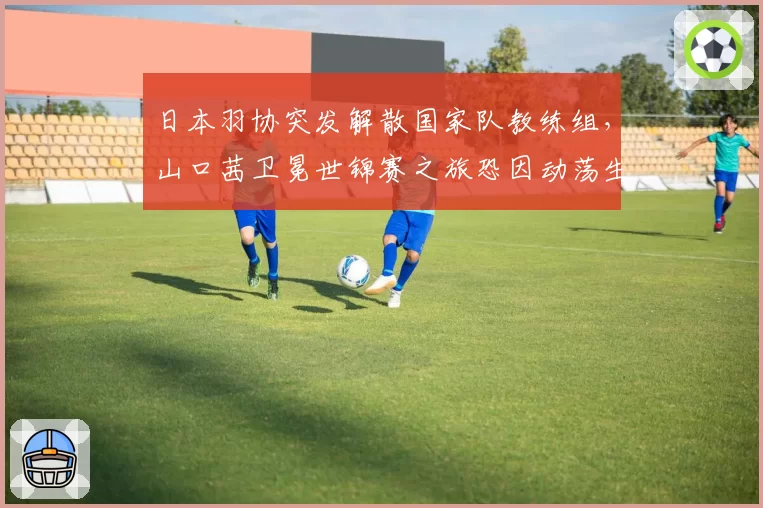 日本羽协突发解散国家队教练组，山口茜卫冕世锦赛之旅恐因动荡生变？