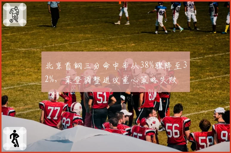 北京首钢三分命中率从38%骤降至32%，莱登调整进攻重心策略失败