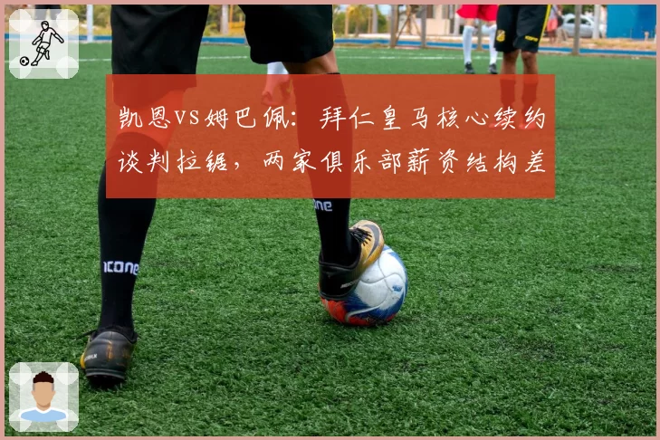 凯恩vs姆巴佩:拜仁皇马核心续约谈判拉锯,两家俱乐部薪资结构差异明显