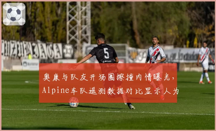 奥康与队友开场圈擦撞内情曝光,Alpine车队遥测数据对比显示人为操作失误