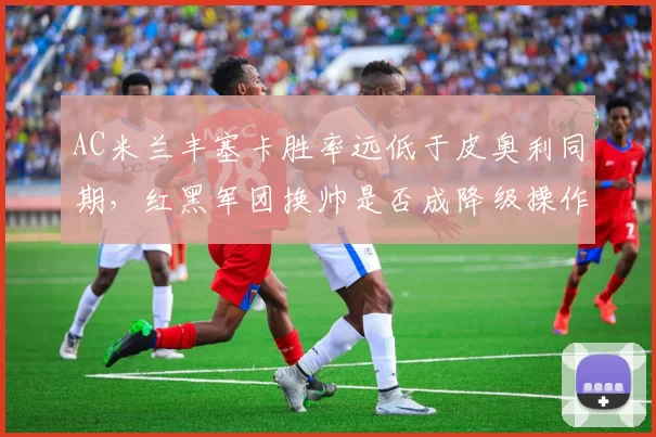 AC米兰丰塞卡胜率远低于皮奥利同期，红黑军团换帅是否成降级操作？