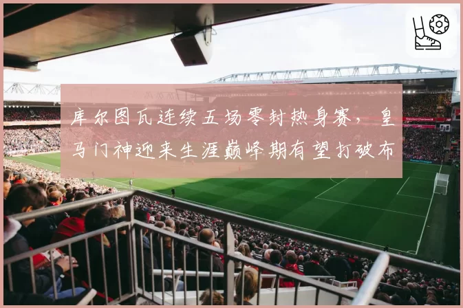 库尔图瓦连续五场零封热身赛，皇马门神迎来生涯巅峰期有望打破布冯纪录