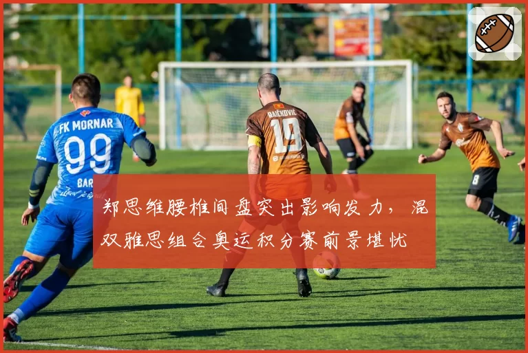 郑思维腰椎间盘突出影响发力，混双雅思组合奥运积分赛前景堪忧