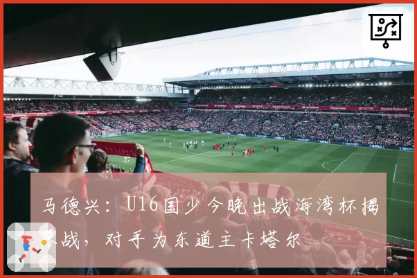 马德兴:U16国少今晚出战海湾杯揭幕战,对手为东道主卡塔尔