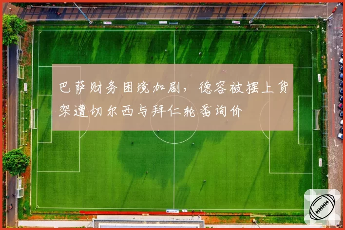 巴萨财务困境加剧，德容被摆上货架遭切尔西与拜仁轮番询价