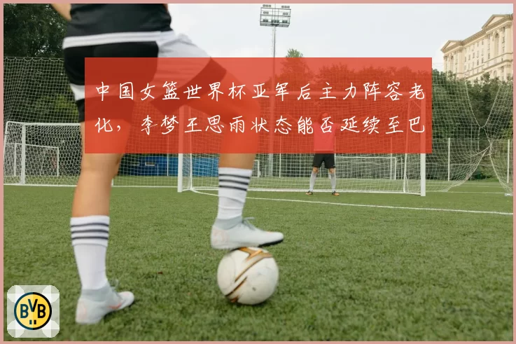 中国女篮世界杯亚军后主力阵容老化，李梦王思雨状态能否延续至巴黎？