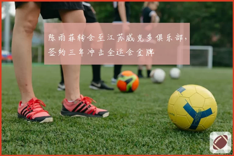 陈雨菲转会至江苏威克多俱乐部，签约三年冲击全运会金牌