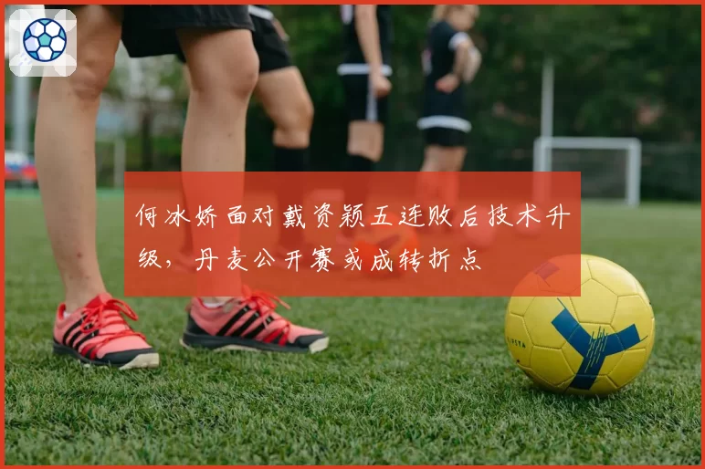 何冰娇面对戴资颖五连败后技术升级，丹麦公开赛或成转折点