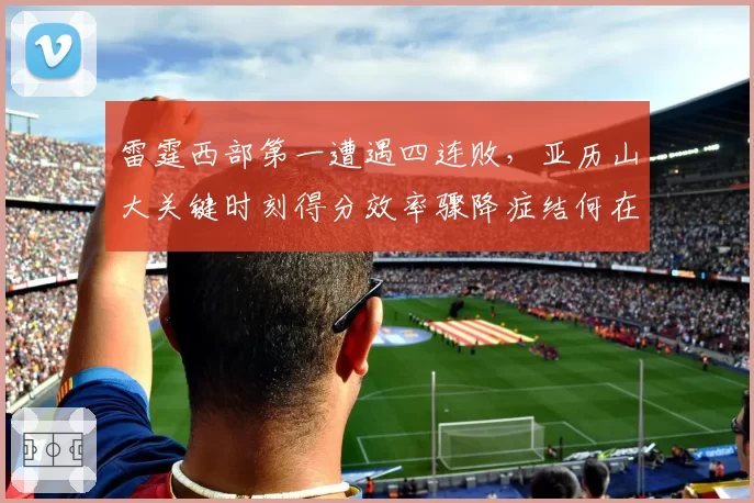 雷霆西部第一遭遇四连败,亚历山大关键时刻得分效率骤降症结何在?