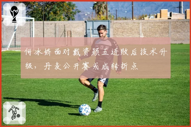 何冰娇面对戴资颖五连败后技术升级，丹麦公开赛或成转折点