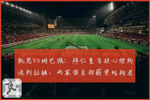 凯恩vs姆巴佩:拜仁皇马核心续约谈判拉锯,两家俱乐部薪资结构差异明显