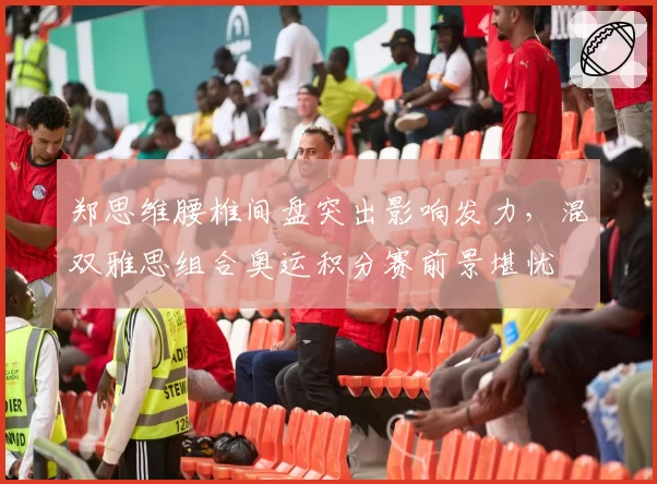 郑思维腰椎间盘突出影响发力，混双雅思组合奥运积分赛前景堪忧