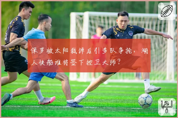 保罗被太阳裁掉后引多队争抢，湖人快船谁将签下控卫大师？