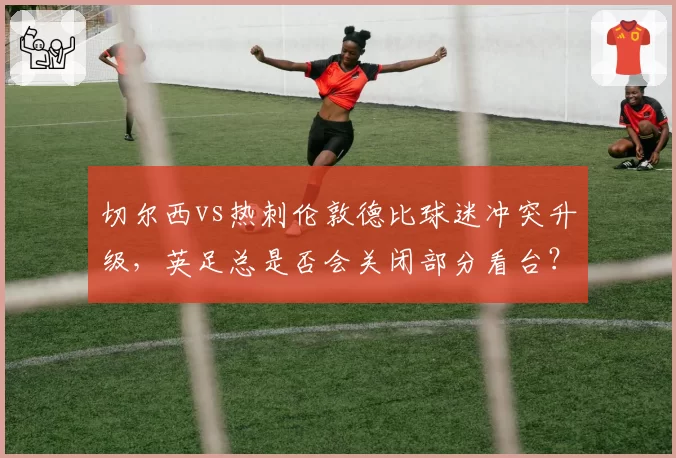 切尔西vs热刺伦敦德比球迷冲突升级，英足总是否会关闭部分看台？