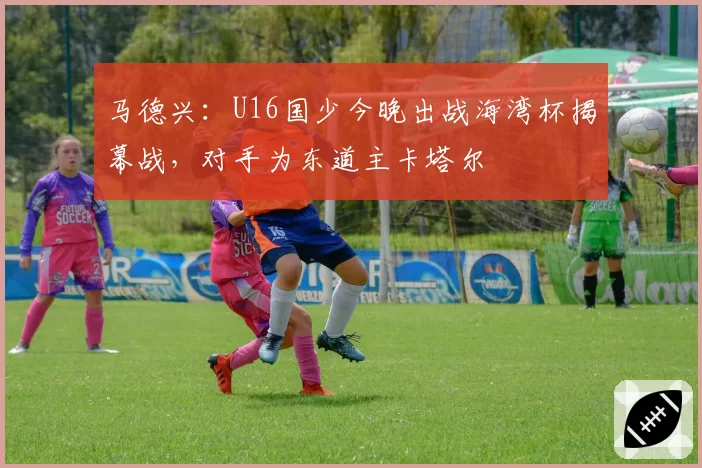 马德兴:U16国少今晚出战海湾杯揭幕战,对手为东道主卡塔尔