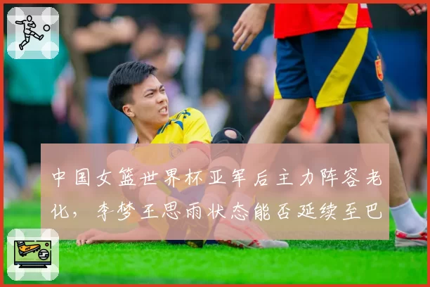 中国女篮世界杯亚军后主力阵容老化，李梦王思雨状态能否延续至巴黎？