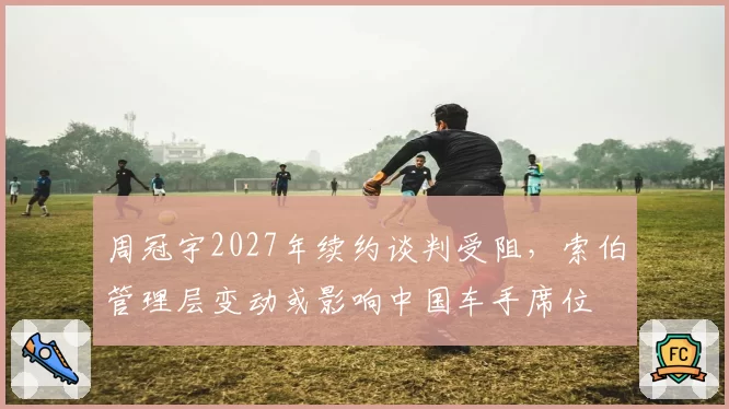 周冠宇2027年续约谈判受阻，索伯管理层变动或影响中国车手席位