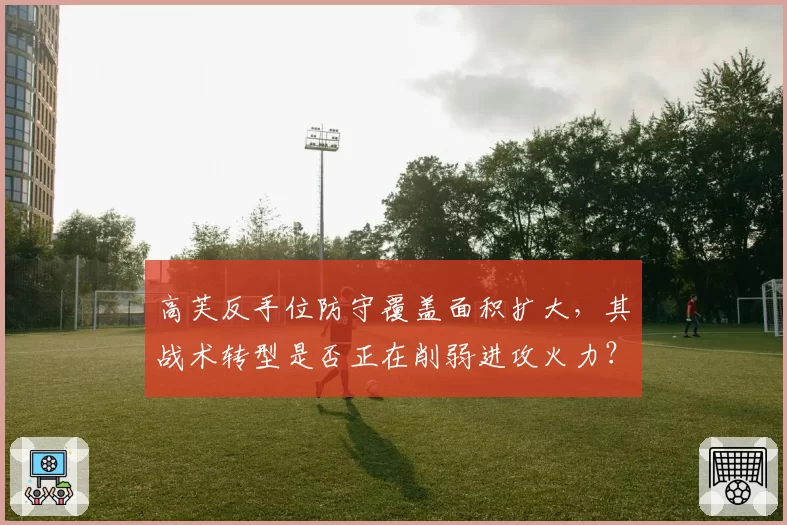 高芙反手位防守覆盖面积扩大,其战术转型是否正在削弱进攻火力?