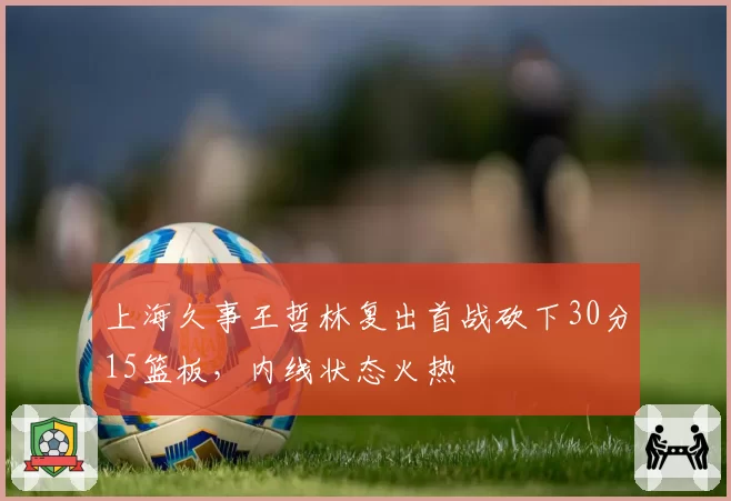 上海久事王哲林复出首战砍下30分15篮板，内线状态火热