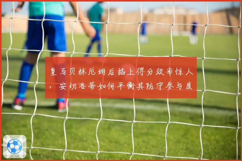 皇马贝林厄姆后插上得分效率惊人，安切洛蒂如何平衡其防守参与度？