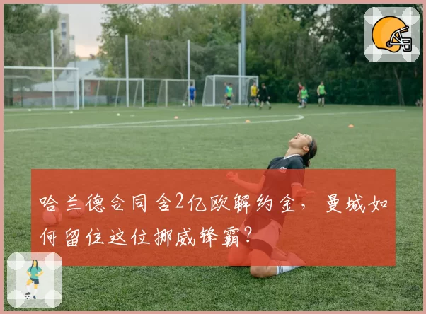 哈兰德合同含2亿欧解约金，曼城如何留住这位挪威锋霸？