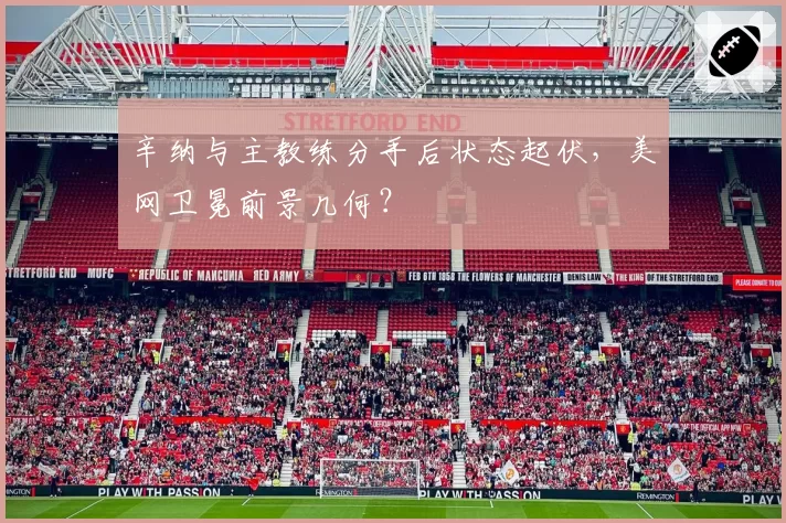 辛纳与主教练分手后状态起伏,美网卫冕前景几何?