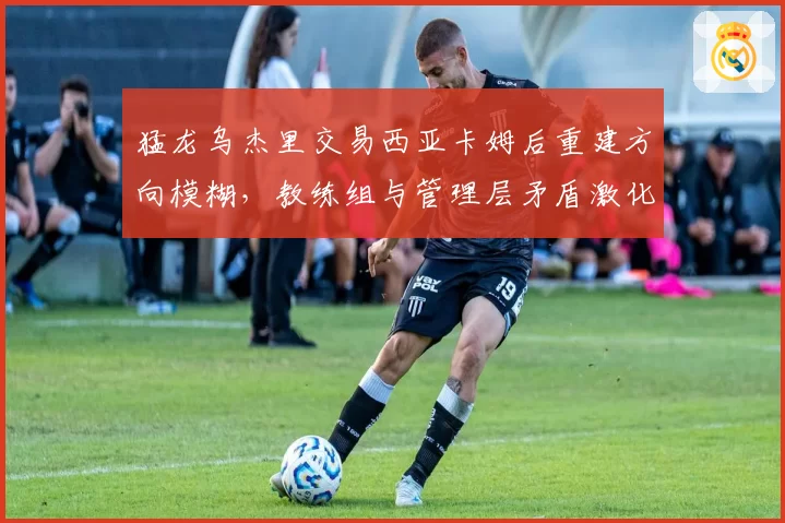 猛龙乌杰里交易西亚卡姆后重建方向模糊，教练组与管理层矛盾激化