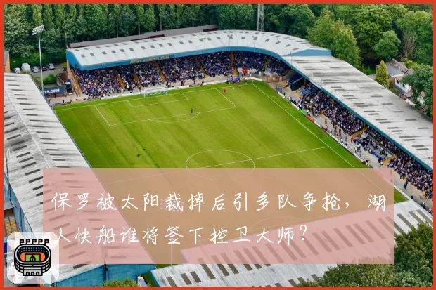 保罗被太阳裁掉后引多队争抢，湖人快船谁将签下控卫大师？