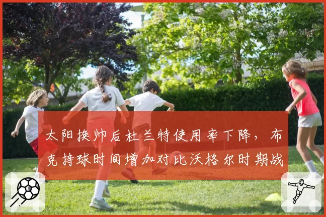 太阳换帅后杜兰特使用率下降,布克持球时间增加对比沃格尔时期战术变革