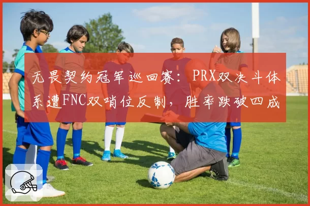 无畏契约冠军巡回赛：PRX双决斗体系遭FNC双哨位反制，胜率跌破四成