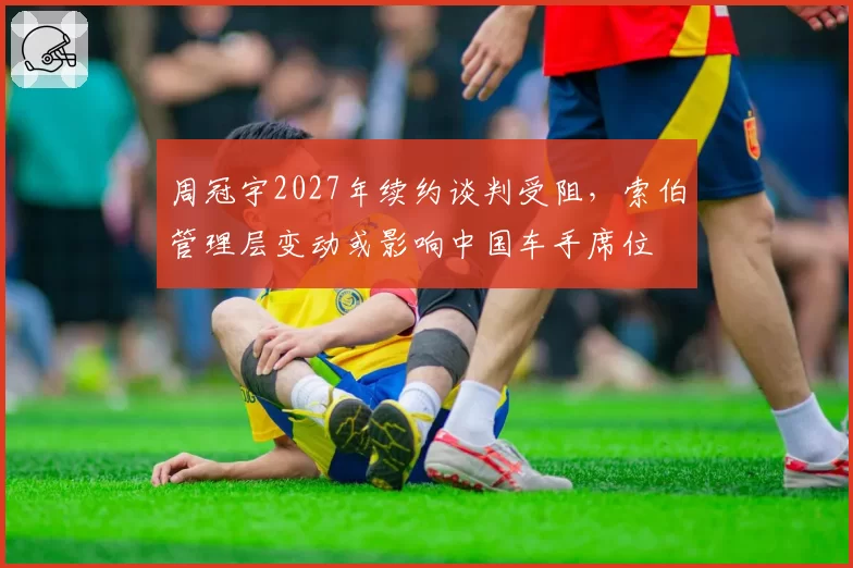 周冠宇2027年续约谈判受阻，索伯管理层变动或影响中国车手席位