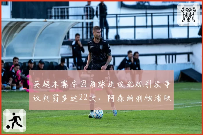 英超本赛季因角球进攻犯规引发争议判罚多达22次，阿森纳利物浦联合提议修改规则