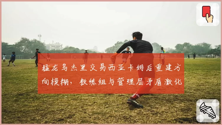 猛龙乌杰里交易西亚卡姆后重建方向模糊，教练组与管理层矛盾激化