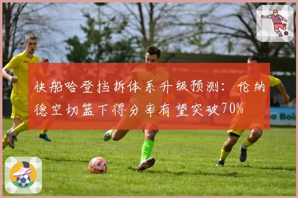 快船哈登挡拆体系升级预测:伦纳德空切篮下得分率有望突破70%