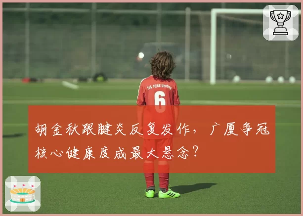胡金秋跟腱炎反复发作，广厦争冠核心健康度成最大悬念？