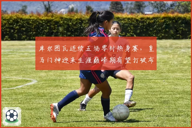 库尔图瓦连续五场零封热身赛，皇马门神迎来生涯巅峰期有望打破布冯纪录