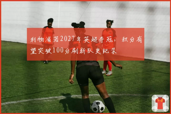 利物浦若2027年英超夺冠，积分有望突破100分刷新队史纪录