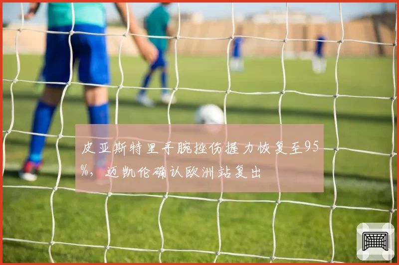 皮亚斯特里手腕挫伤握力恢复至95%，迈凯伦确认欧洲站复出