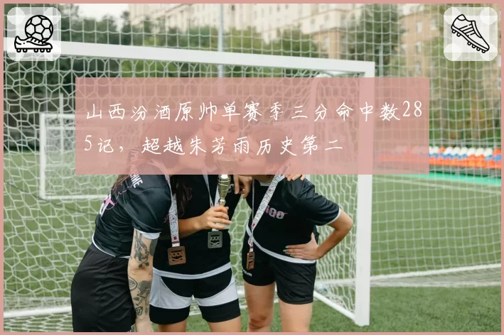山西汾酒原帅单赛季三分命中数285记，超越朱芳雨历史第二