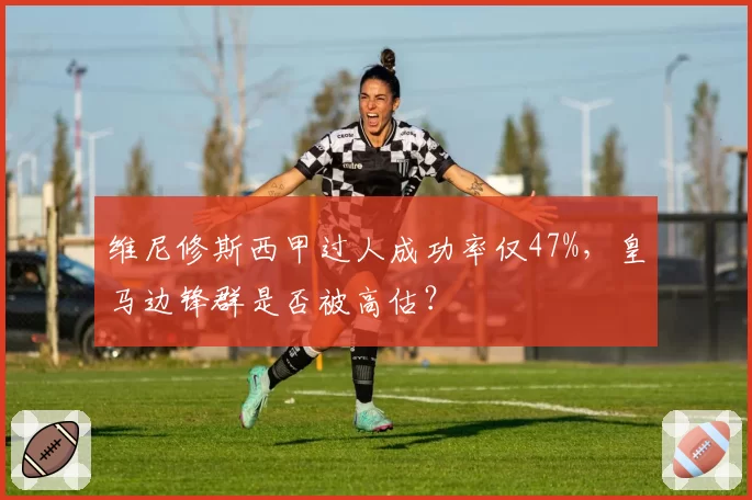 维尼修斯西甲过人成功率仅47%，皇马边锋群是否被高估？