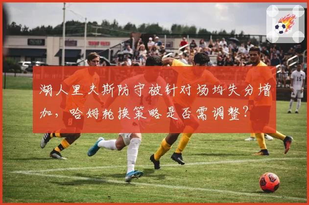 湖人里夫斯防守被针对场均失分增加，哈姆轮换策略是否需调整？