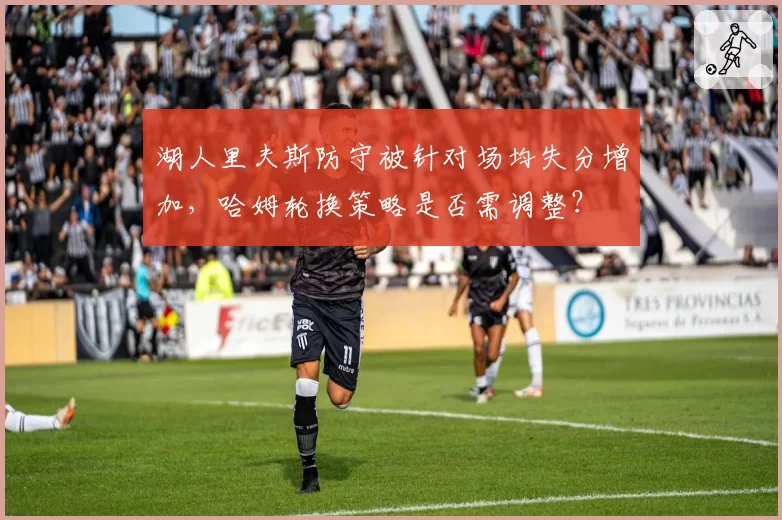 湖人里夫斯防守被针对场均失分增加，哈姆轮换策略是否需调整？