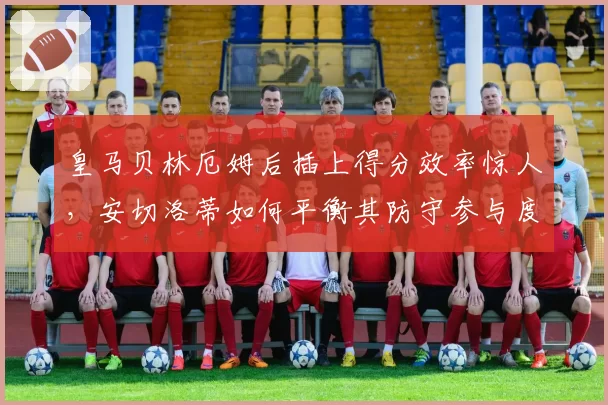 皇马贝林厄姆后插上得分效率惊人，安切洛蒂如何平衡其防守参与度？