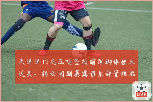 天津津门虎压哨签约前国脚体检未过关，转会闹剧暴露俱乐部管理混乱